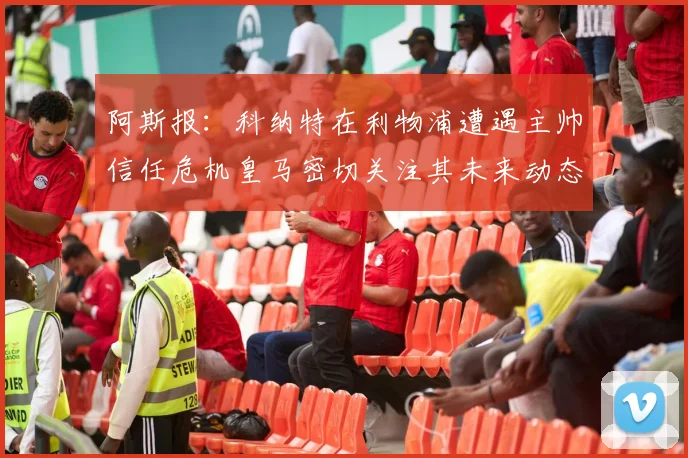 阿斯报：科纳特在利物浦遭遇主帅信任危机皇马密切关注其未来动态