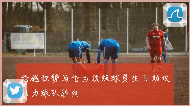 伦施称赞马伦为顶级球员生日助攻助力球队胜利