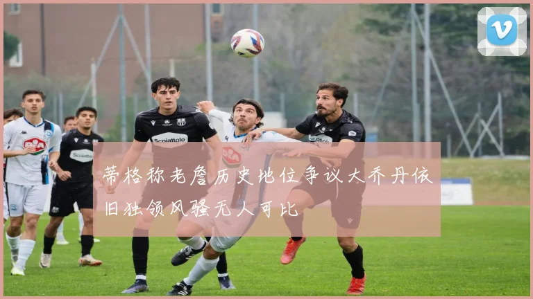 蒂格称老詹历史地位争议大乔丹依旧独领风骚无人可比