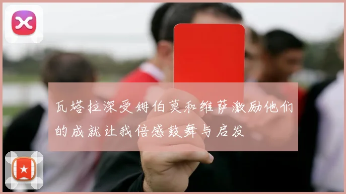 瓦塔拉深受姆伯莫和维萨激励他们的成就让我倍感鼓舞与启发