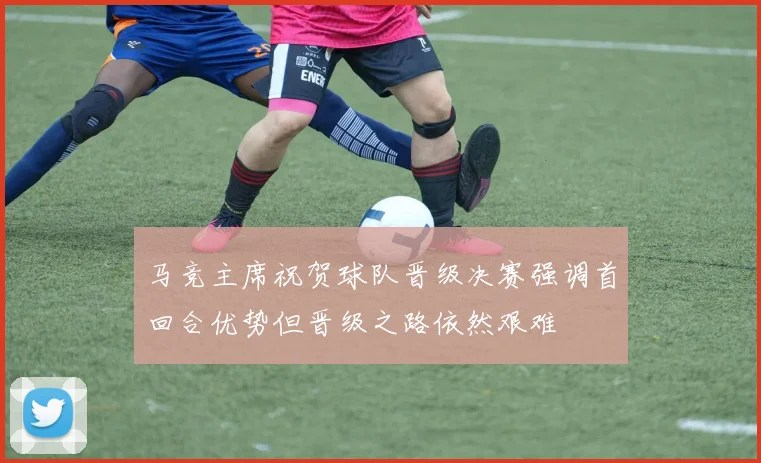 马竞主席祝贺球队晋级决赛强调首回合优势但晋级之路依然艰难