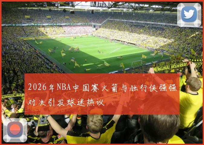 2026年NBA中国赛火箭与独行侠强强对决引发球迷热议