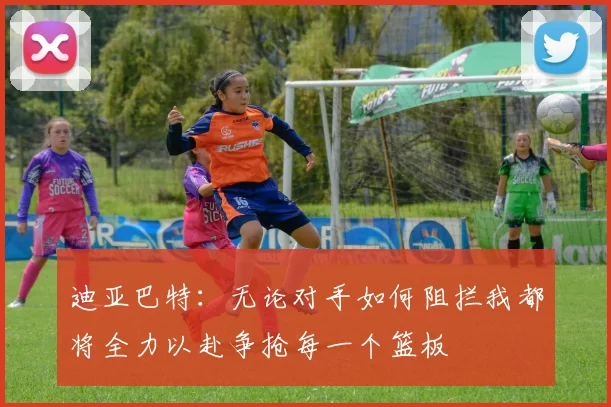 迪亚巴特：无论对手如何阻拦我都将全力以赴争抢每一个篮板