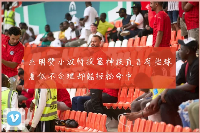 杰明赞小波特投篮神技直言有些球看似不合理却能轻松命中
