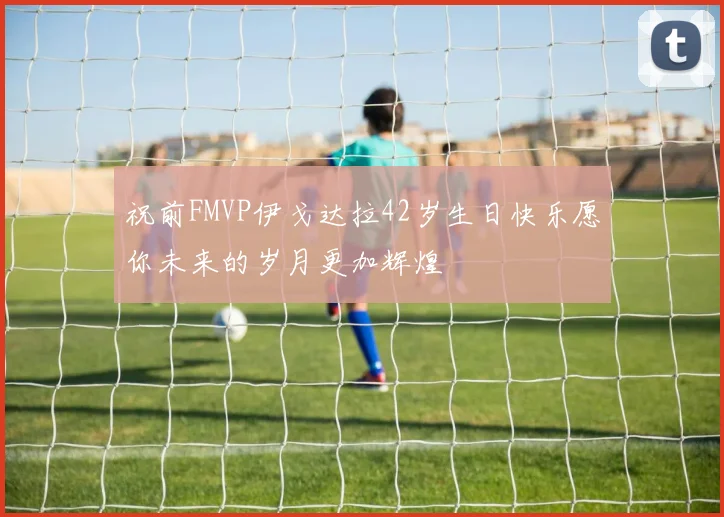 祝前FMVP伊戈达拉42岁生日快乐愿你未来的岁月更加辉煌