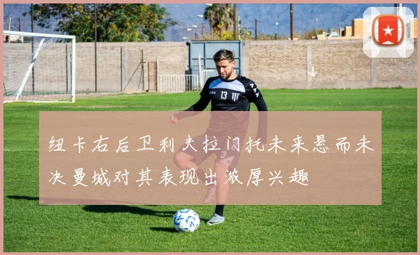 纽卡右后卫利夫拉门托未来悬而未决曼城对其表现出浓厚兴趣