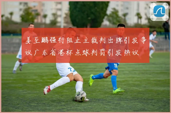 姜至鹏强行阻止主裁判出牌引发争议广东省港杯点球判罚引发热议