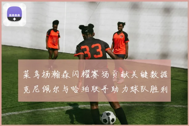 菜鸟杨瀚森闪耀赛场贡献关键数据克尼佩尔与哈珀联手助力球队胜利