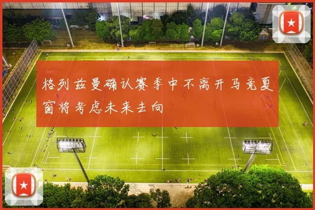 格列兹曼确认赛季中不离开马竞夏窗将考虑未来去向